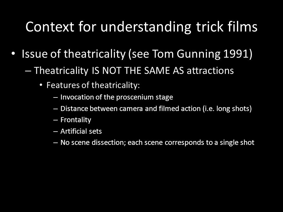 Context for understanding trick films Issue of theatricality (see Tom Gunning 1991) – Theatricality IS NOT THE SAME AS attractions Features of theatricality: – Invocation of the proscenium stage – Distance between camera and filmed action (i.e.