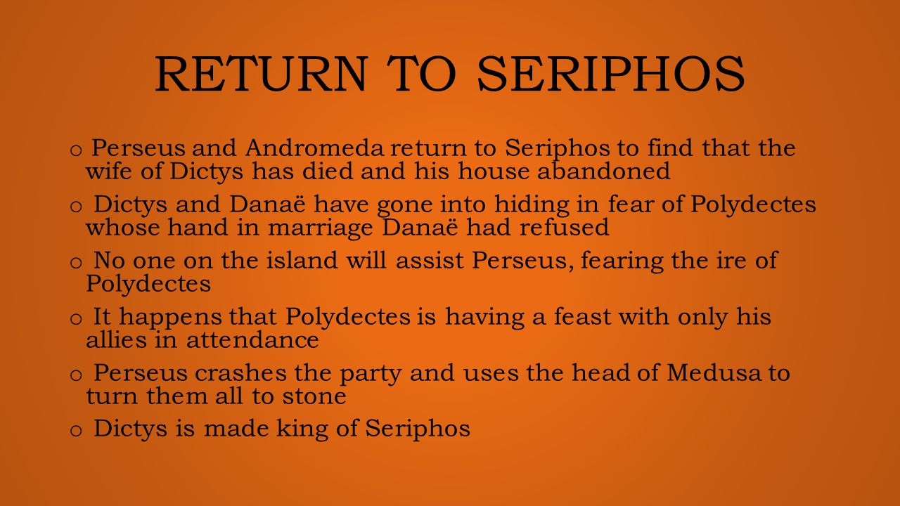 RETURN TO SERIPHOS o Perseus and Andromeda return to Seriphos to find that the wife of Dictys has died and his house abandoned o Dictys and Danaë have gone into hiding in fear of Polydectes whose hand in marriage Danaë had refused o No one on the island will assist Perseus, fearing the ire of Polydectes o It happens that Polydectes is having a feast with only his allies in attendance o Perseus crashes the party and uses the head of Medusa to turn them all to stone o Dictys is made king of Seriphos