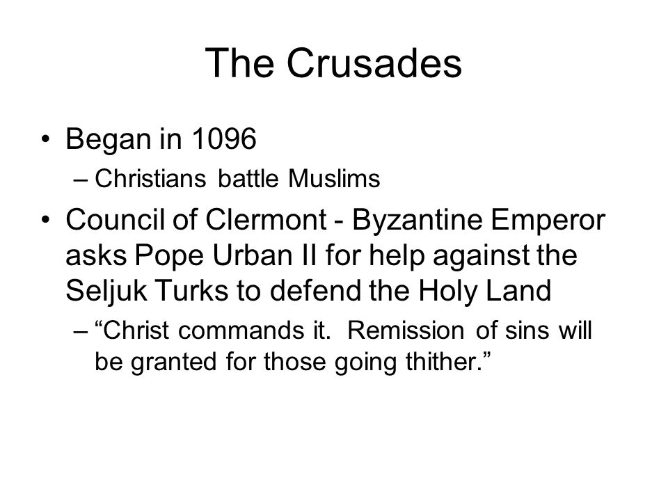 The Crusades Began in 1096 –Christians battle Muslims Council of Clermont - Byzantine Emperor asks Pope Urban II for help against the Seljuk Turks to defend the Holy Land – Christ commands it.