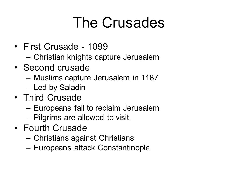 The Crusades First Crusade –Christian knights capture Jerusalem Second crusade –Muslims capture Jerusalem in 1187 –Led by Saladin Third Crusade –Europeans fail to reclaim Jerusalem –Pilgrims are allowed to visit Fourth Crusade –Christians against Christians –Europeans attack Constantinople