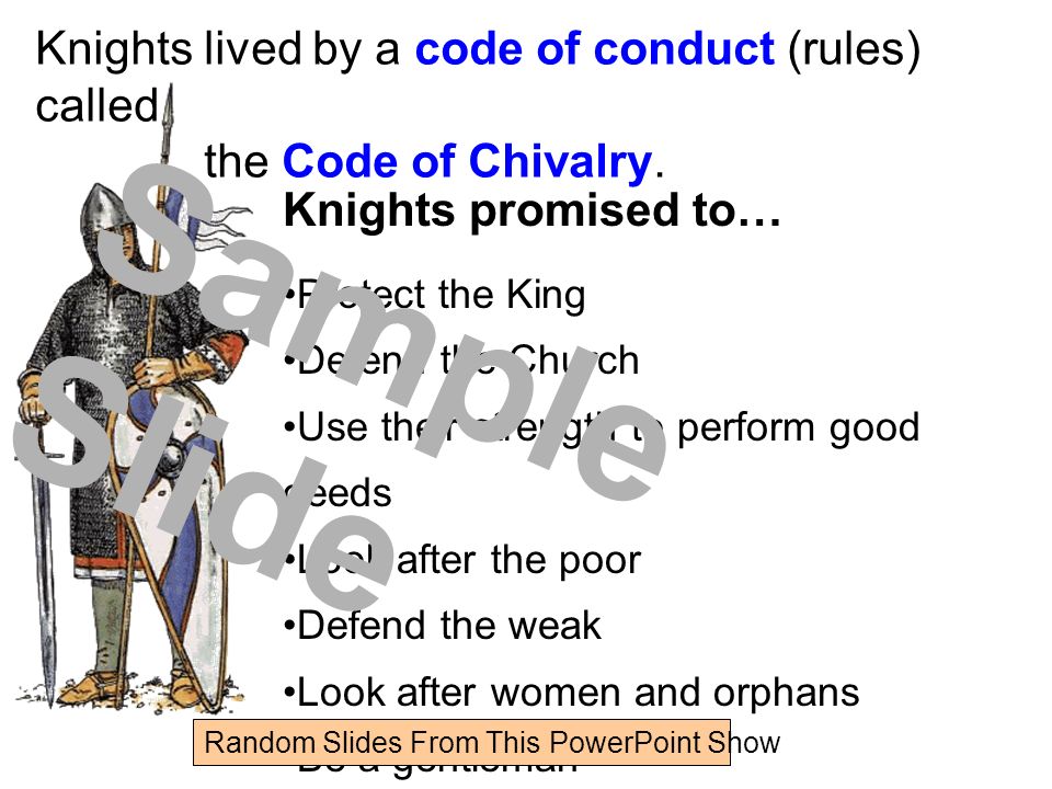 Knights promised to… Protect the King Defend the Church Use their strength to perform good deeds Look after the poor Defend the weak Look after women and orphans Be a gentleman Knights lived by a code of conduct (rules) called the Code of Chivalry.