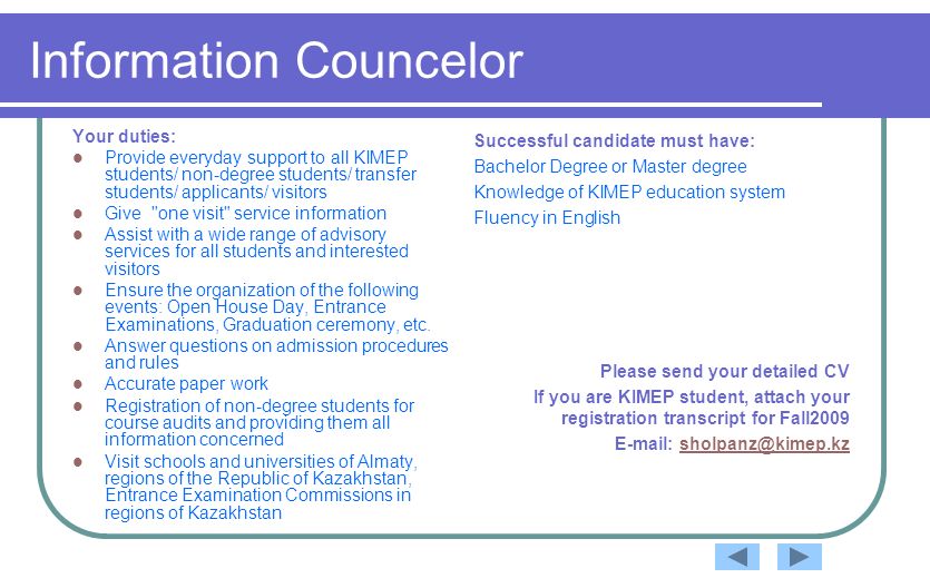 Information Councelor Your duties: Provide everyday support to all KIMEP students/ non-degree students/ transfer students/ applicants/ visitors Give one visit service information Assist with a wide range of advisory services for all students and interested visitors Ensure the organization of the following events: Open House Day, Entrance Examinations, Graduation ceremony, etc.