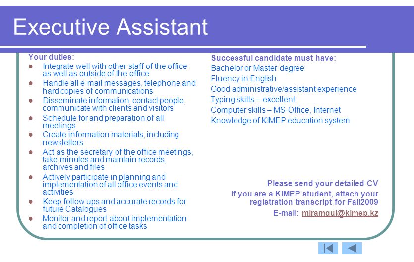 Executive Assistant Your duties: Integrate well with other staff of the office as well as outside of the office Handle all  messages, telephone and hard copies of communications Disseminate information, contact people, communicate with clients and visitors Schedule for and preparation of all meetings Create information materials, including newsletters Act as the secretary of the office meetings, take minutes and maintain records, archives and files Actively participate in planning and implementation of all office events and activities Keep follow ups and accurate records for future Catalogues Monitor and report about implementation and completion of office tasks Successful candidate must have: Bachelor or Master degree Fluency in English Good administrative/assistant experience Typing skills – excellent Computer skills – MS-Office, Internet Knowledge of KIMEP education system Please send your detailed CV If you are a KIMEP student, attach your registration transcript for Fall