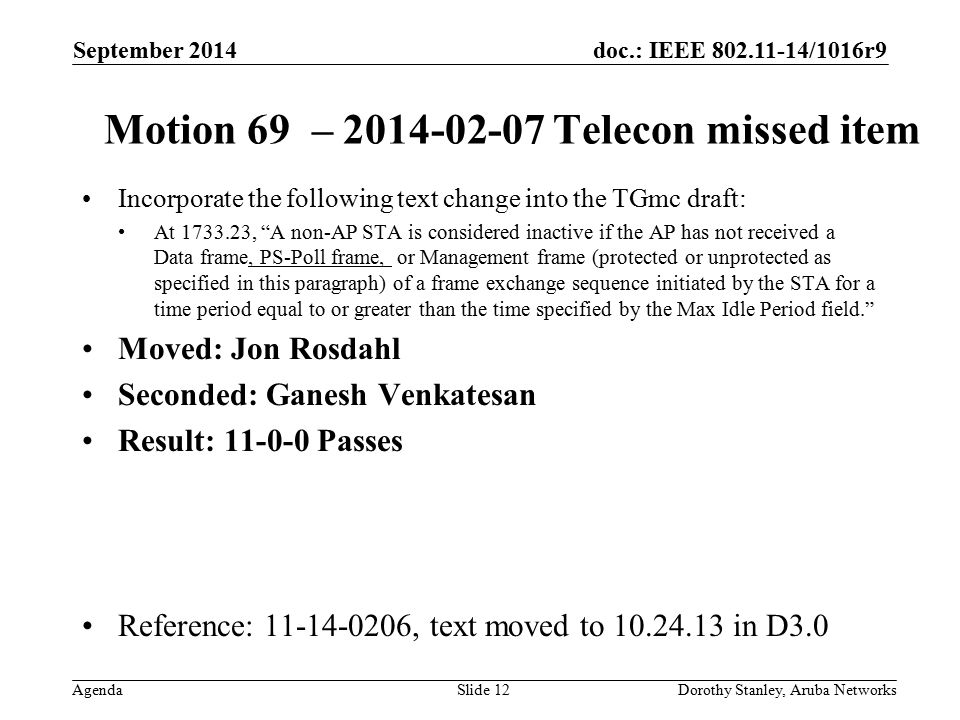 doc.: IEEE /1016r9 Agenda September 2014 Dorothy Stanley, Aruba NetworksSlide 12 Motion 69 – Telecon missed item Incorporate the following text change into the TGmc draft: At , A non-AP STA is considered inactive if the AP has not received a Data frame, PS-Poll frame, or Management frame (protected or unprotected as specified in this paragraph) of a frame exchange sequence initiated by the STA for a time period equal to or greater than the time specified by the Max Idle Period field. Moved: Jon Rosdahl Seconded: Ganesh Venkatesan Result: Passes Reference: , text moved to in D3.0