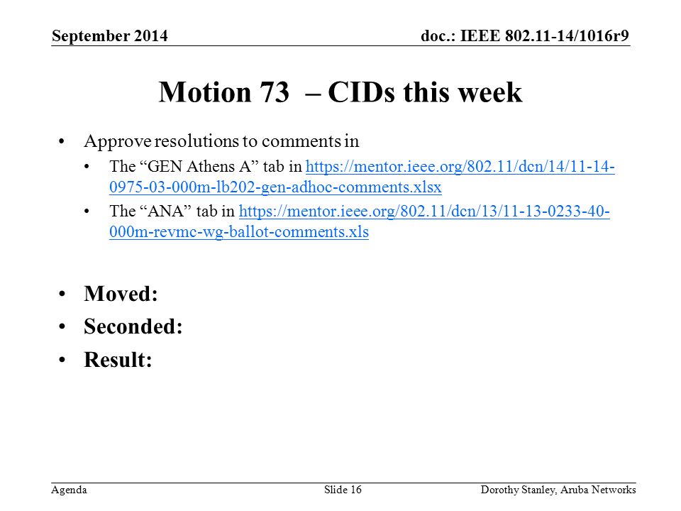 doc.: IEEE /1016r9 Agenda September 2014 Dorothy Stanley, Aruba NetworksSlide 16 Motion 73 – CIDs this week Approve resolutions to comments in The GEN Athens A tab in m-lb202-gen-adhoc-comments.xlsxhttps://mentor.ieee.org/802.11/dcn/14/ m-lb202-gen-adhoc-comments.xlsx The ANA tab in   000m-revmc-wg-ballot-comments.xlshttps://mentor.ieee.org/802.11/dcn/13/ m-revmc-wg-ballot-comments.xls Moved: Seconded: Result: