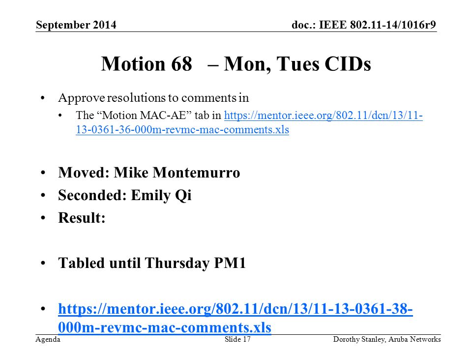 doc.: IEEE /1016r9 Agenda September 2014 Dorothy Stanley, Aruba NetworksSlide 17 Motion 68 – Mon, Tues CIDs Approve resolutions to comments in The Motion MAC-AE tab in m-revmc-mac-comments.xlshttps://mentor.ieee.org/802.11/dcn/13/ m-revmc-mac-comments.xls Moved: Mike Montemurro Seconded: Emily Qi Result: Tabled until Thursday PM m-revmc-mac-comments.xlshttps://mentor.ieee.org/802.11/dcn/13/ m-revmc-mac-comments.xls
