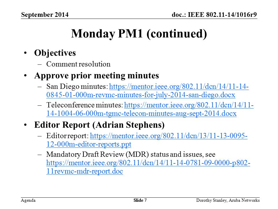 doc.: IEEE /1016r9 Agenda September 2014 Dorothy Stanley, Aruba NetworksSlide 7 Monday PM1 (continued) Objectives –Comment resolution Approve prior meeting minutes –San Diego minutes: m-revmc-minutes-for-july-2014-san-diego.docxhttps://mentor.ieee.org/802.11/dcn/14/ m-revmc-minutes-for-july-2014-san-diego.docx –Teleconference minutes: m-tgmc-telecon-minutes-aug-sept-2014.docxhttps://mentor.ieee.org/802.11/dcn/14/ m-tgmc-telecon-minutes-aug-sept-2014.docx Editor Report (Adrian Stephens) –Editor report: m-editor-reports.ppthttps://mentor.ieee.org/802.11/dcn/13/ m-editor-reports.ppt –Mandatory Draft Review (MDR) status and issues, see   11revmc-mdr-report.doc   11revmc-mdr-report.doc