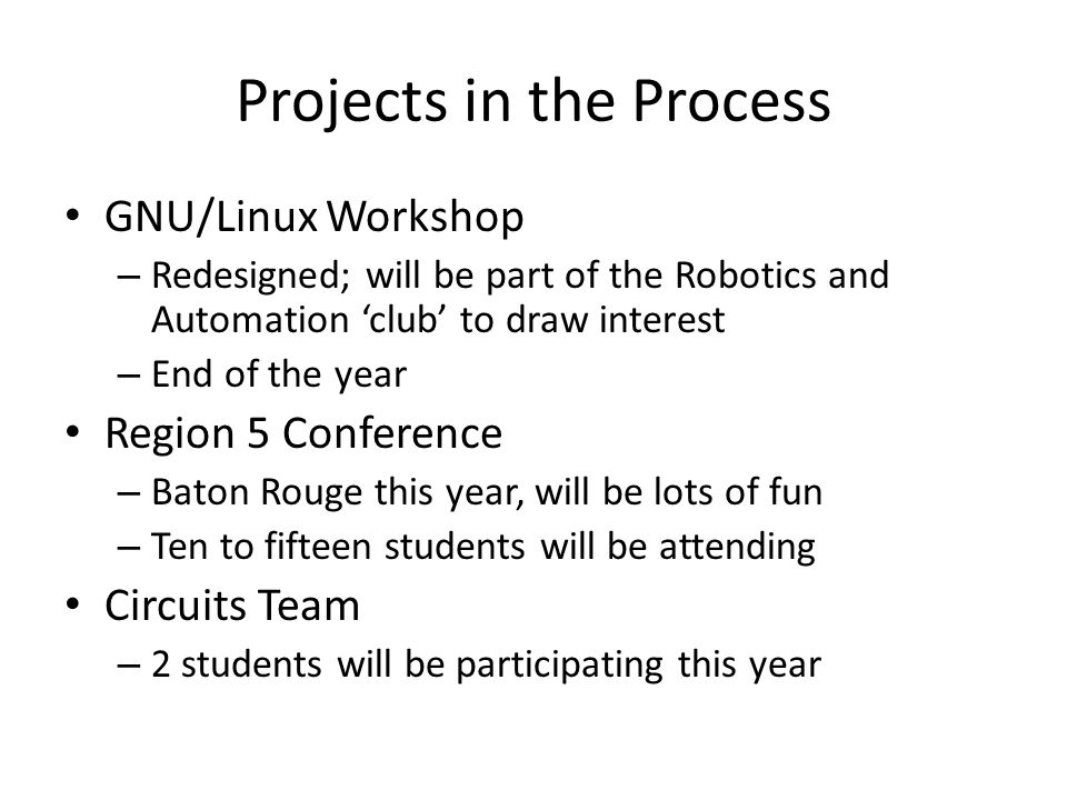 Projects in the Process GNU/Linux Workshop – Redesigned; will be part of the Robotics and Automation ‘club’ to draw interest – End of the year Region 5 Conference – Baton Rouge this year, will be lots of fun – Ten to fifteen students will be attending Circuits Team – 2 students will be participating this year