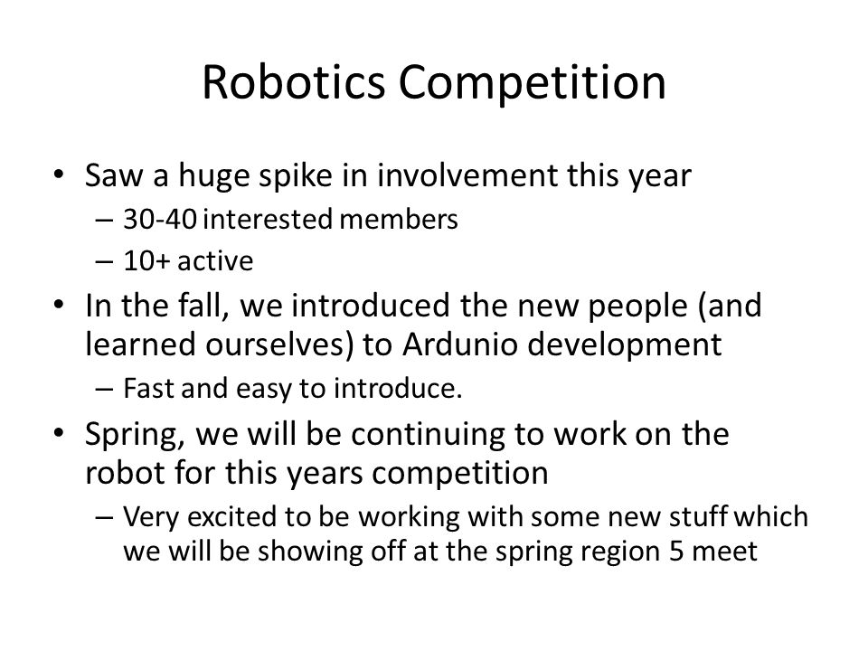 Robotics Competition Saw a huge spike in involvement this year – interested members – 10+ active In the fall, we introduced the new people (and learned ourselves) to Ardunio development – Fast and easy to introduce.