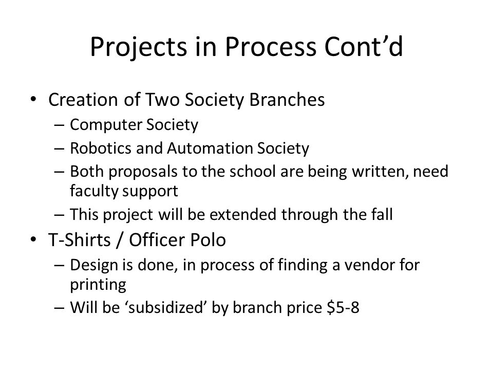Projects in Process Cont’d Creation of Two Society Branches – Computer Society – Robotics and Automation Society – Both proposals to the school are being written, need faculty support – This project will be extended through the fall T-Shirts / Officer Polo – Design is done, in process of finding a vendor for printing – Will be ‘subsidized’ by branch price $5-8