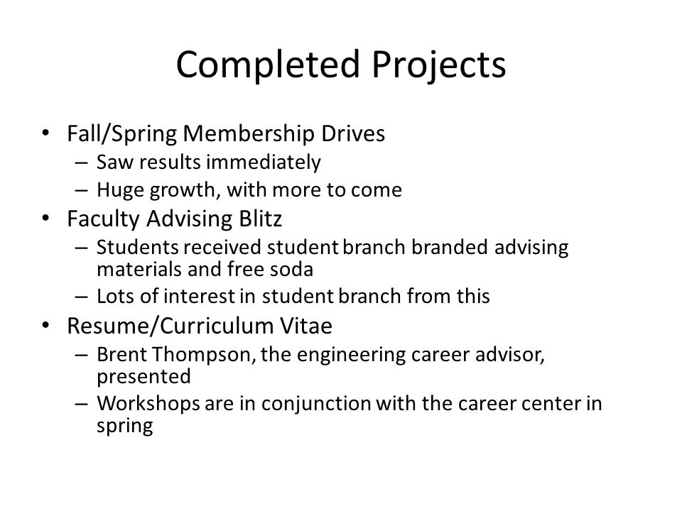 Completed Projects Fall/Spring Membership Drives – Saw results immediately – Huge growth, with more to come Faculty Advising Blitz – Students received student branch branded advising materials and free soda – Lots of interest in student branch from this Resume/Curriculum Vitae – Brent Thompson, the engineering career advisor, presented – Workshops are in conjunction with the career center in spring