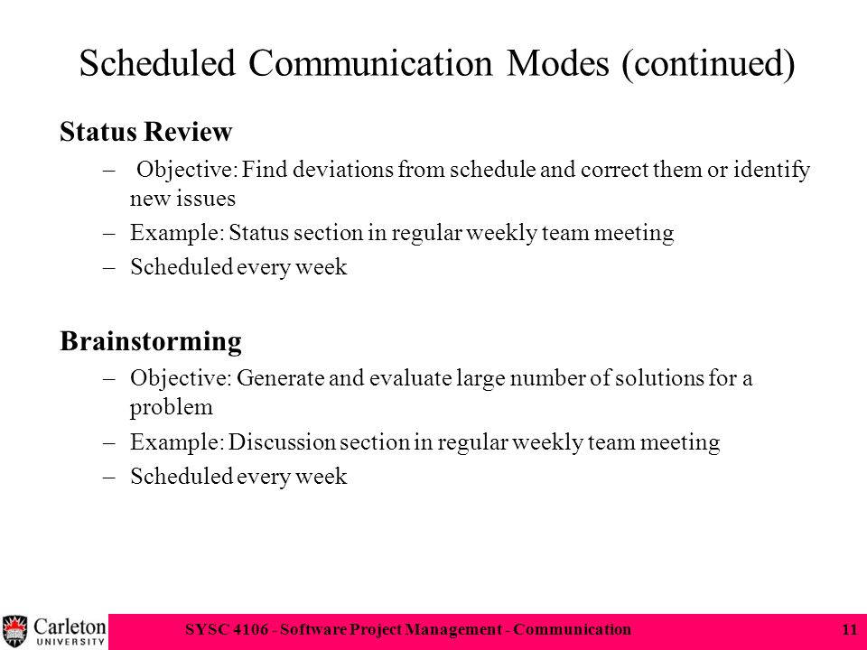 SYSC Software Project Management - Communication11 Scheduled Communication Modes (continued) Status Review – Objective: Find deviations from schedule and correct them or identify new issues –Example: Status section in regular weekly team meeting –Scheduled every week Brainstorming –Objective: Generate and evaluate large number of solutions for a problem –Example: Discussion section in regular weekly team meeting –Scheduled every week