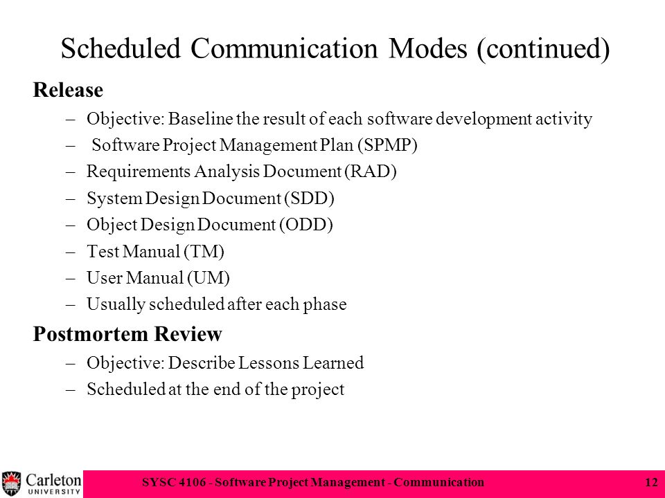 SYSC Software Project Management - Communication12 Scheduled Communication Modes (continued) Release –Objective: Baseline the result of each software development activity – Software Project Management Plan (SPMP) –Requirements Analysis Document (RAD) –System Design Document (SDD) –Object Design Document (ODD) –Test Manual (TM) –User Manual (UM) –Usually scheduled after each phase Postmortem Review –Objective: Describe Lessons Learned –Scheduled at the end of the project