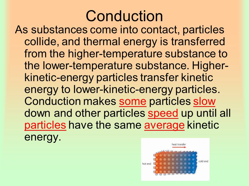 Conduction As substances come into contact, particles collide, and thermal energy is transferred from the higher-temperature substance to the lower-temperature substance.