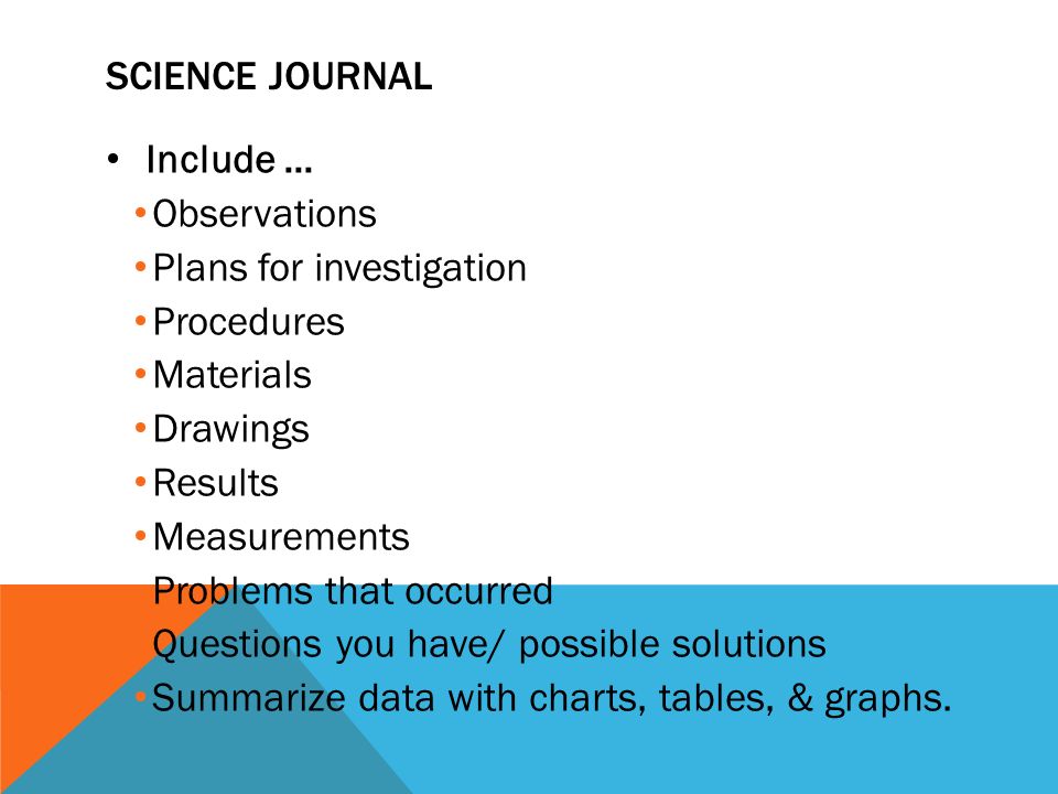 SCIENCE JOURNAL Include … Observations Plans for investigation Procedures Materials Drawings Results Measurements Problems that occurred Questions you have/ possible solutions Summarize data with charts, tables, & graphs.