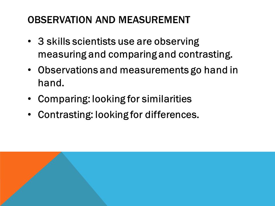 OBSERVATION AND MEASUREMENT 3 skills scientists use are observing measuring and comparing and contrasting.
