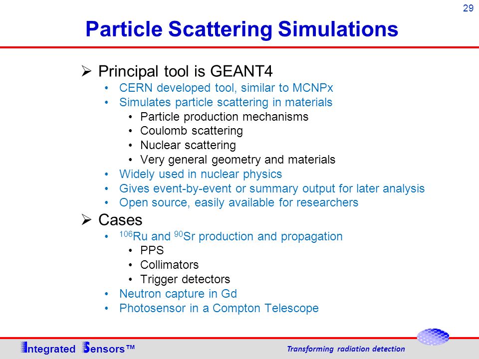 29 Particle Scattering Simulations ntegrated ensors™ Transforming radiation detection  Principal tool is GEANT4 CERN developed tool, similar to MCNPx Simulates particle scattering in materials Particle production mechanisms Coulomb scattering Nuclear scattering Very general geometry and materials Widely used in nuclear physics Gives event-by-event or summary output for later analysis Open source, easily available for researchers  Cases 106 Ru and 90 Sr production and propagation PPS Collimators Trigger detectors Neutron capture in Gd Photosensor in a Compton Telescope