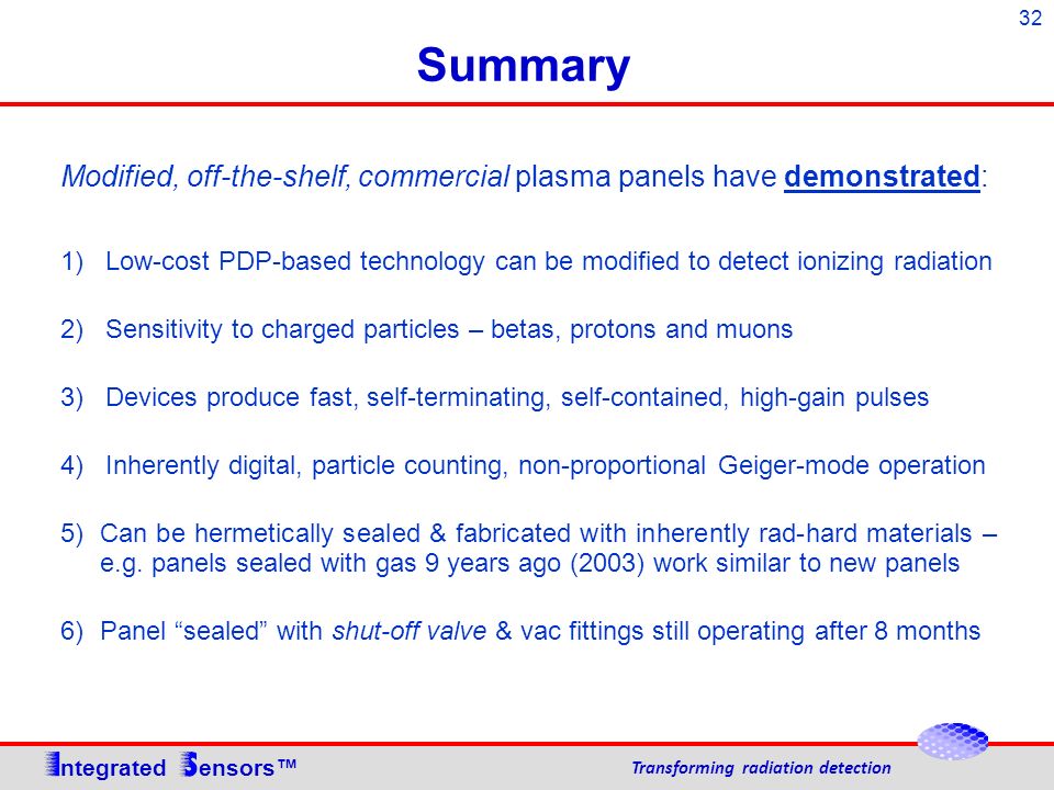 32 Summary Modified, off-the-shelf, commercial plasma panels have demonstrated: 1) Low-cost PDP-based technology can be modified to detect ionizing radiation 2) Sensitivity to charged particles – betas, protons and muons 3) Devices produce fast, self-terminating, self-contained, high-gain pulses 4) Inherently digital, particle counting, non-proportional Geiger-mode operation 5)Can be hermetically sealed & fabricated with inherently rad-hard materials – e.g.