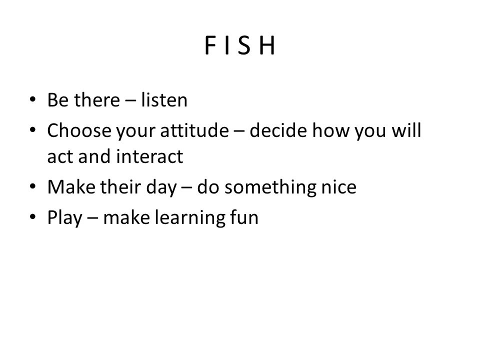 F I S H Be there – listen Choose your attitude – decide how you will act and interact Make their day – do something nice Play – make learning fun