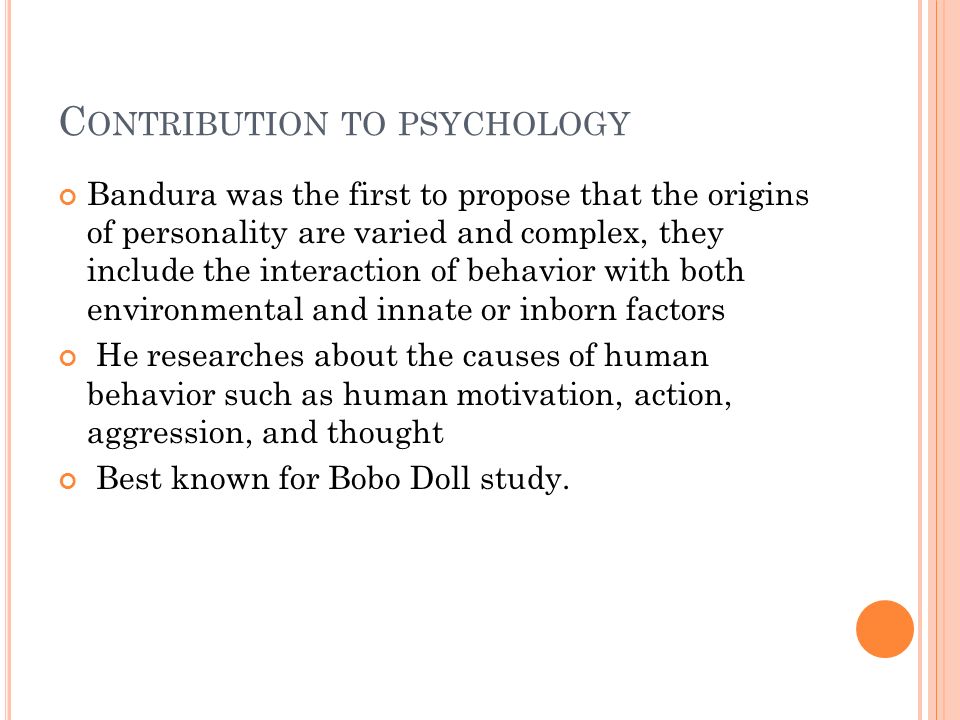 C ONTRIBUTION TO PSYCHOLOGY Bandura was the first to propose that the origins of personality are varied and complex, they include the interaction of behavior with both environmental and innate or inborn factors He researches about the causes of human behavior such as human motivation, action, aggression, and thought Best known for Bobo Doll study.