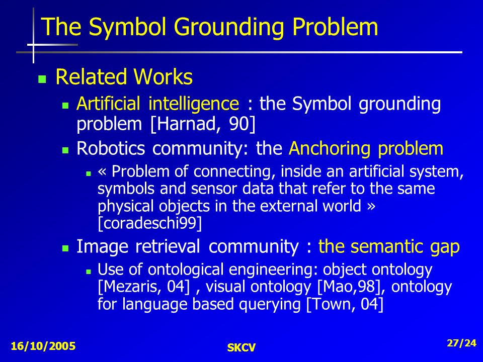 16/10/2005 SKCV 27/24 The Symbol Grounding Problem Related Works Artificial intelligence : the Symbol grounding problem [Harnad, 90] Robotics community: the Anchoring problem « Problem of connecting, inside an artificial system, symbols and sensor data that refer to the same physical objects in the external world » [coradeschi99] Image retrieval community : the semantic gap Use of ontological engineering: object ontology [Mezaris, 04], visual ontology [Mao,98], ontology for language based querying [Town, 04]