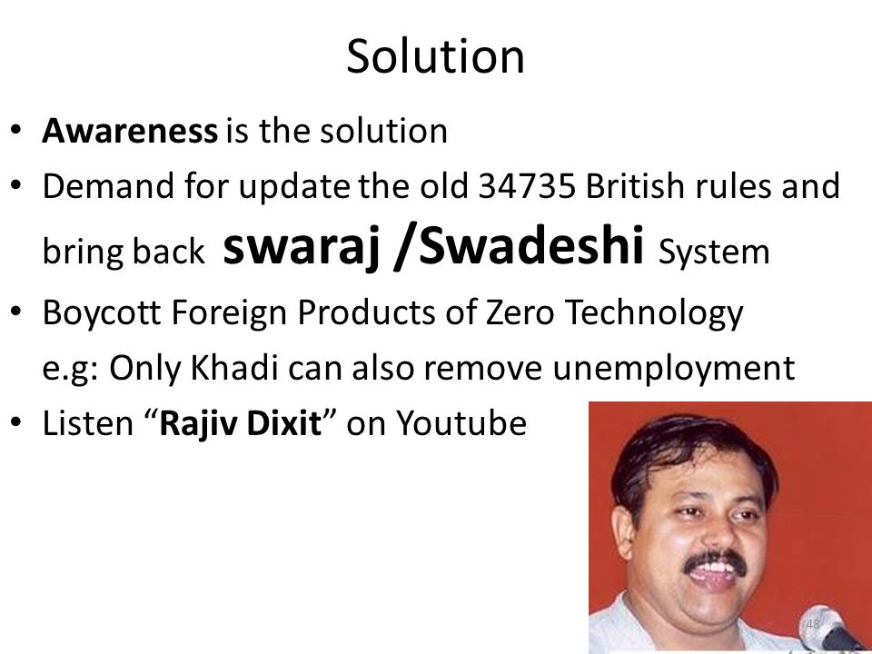 Solution Awareness is the solution Demand for update the old British rules and bring back swaraj /Swadeshi System Boycott Foreign Products of Zero Technology e.g: Only Khadi can also remove unemployment Listen Rajiv Dixit on Youtube 48