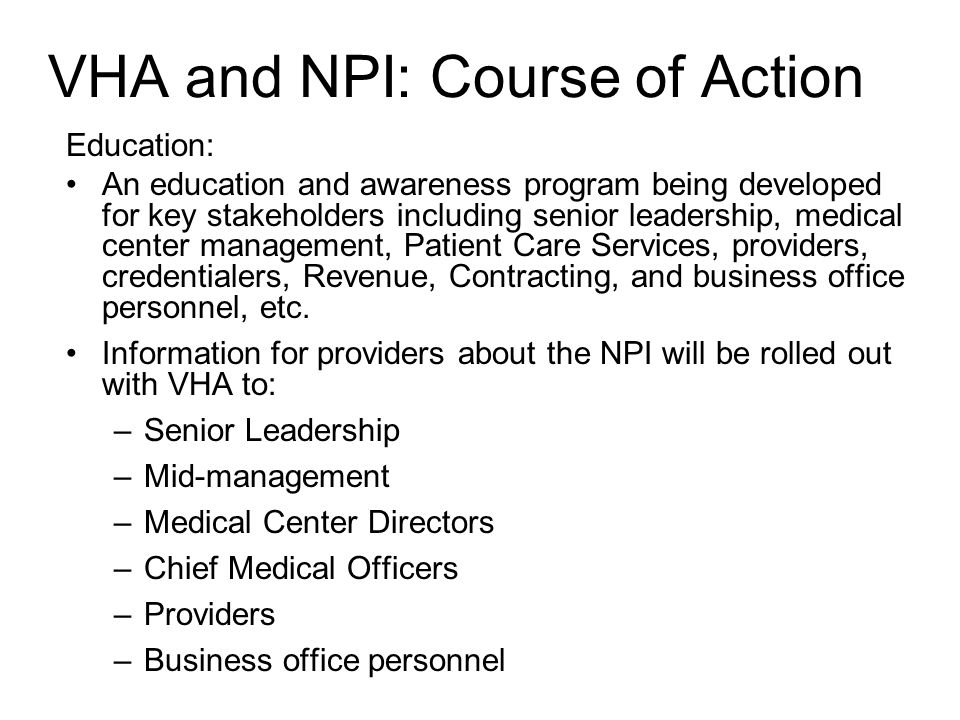 VHA and NPI: Course of Action Education: An education and awareness program being developed for key stakeholders including senior leadership, medical center management, Patient Care Services, providers, credentialers, Revenue, Contracting, and business office personnel, etc.