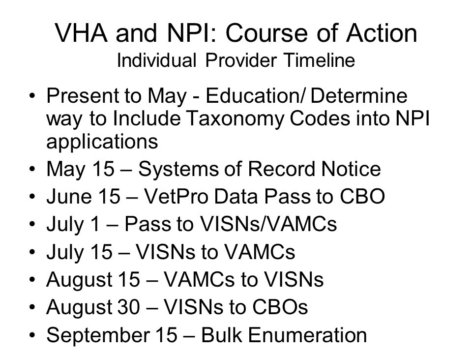VHA and NPI: Course of Action Individual Provider Timeline Present to May - Education/ Determine way to Include Taxonomy Codes into NPI applications May 15 – Systems of Record Notice June 15 – VetPro Data Pass to CBO July 1 – Pass to VISNs/VAMCs July 15 – VISNs to VAMCs August 15 – VAMCs to VISNs August 30 – VISNs to CBOs September 15 – Bulk Enumeration