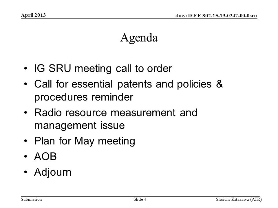 doc.: IEEE sru Submission April 2013 Shoichi Kitazawa (ATR)Slide 4 Agenda IG SRU meeting call to order Call for essential patents and policies & procedures reminder Radio resource measurement and management issue Plan for May meeting AOB Adjourn