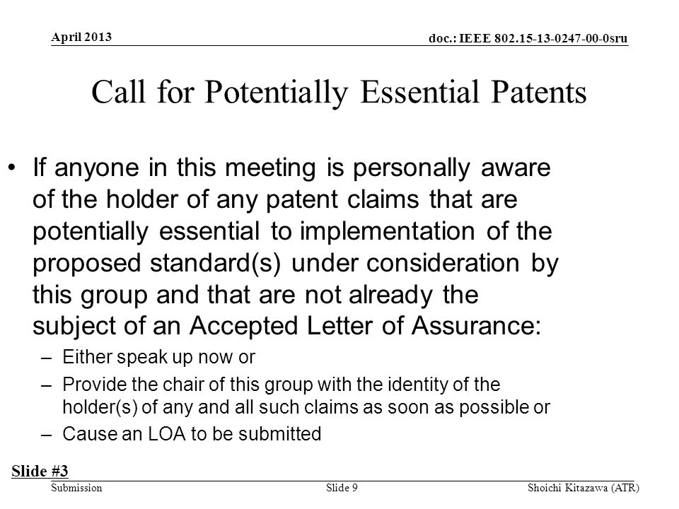 doc.: IEEE sru Submission Call for Potentially Essential Patents If anyone in this meeting is personally aware of the holder of any patent claims that are potentially essential to implementation of the proposed standard(s) under consideration by this group and that are not already the subject of an Accepted Letter of Assurance: –Either speak up now or –Provide the chair of this group with the identity of the holder(s) of any and all such claims as soon as possible or –Cause an LOA to be submitted Slide #3 April 2013 Shoichi Kitazawa (ATR)Slide 9