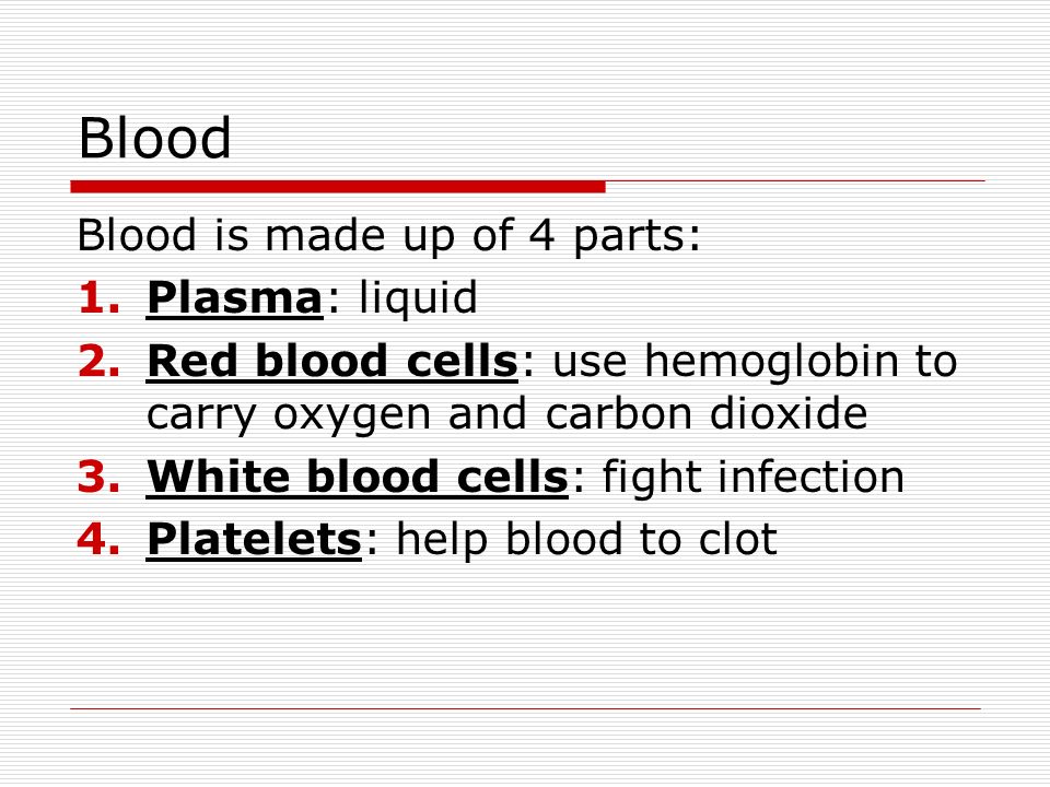 Blood Blood is made up of 4 parts: 1.Plasma: liquid 2.Red blood cells: use hemoglobin to carry oxygen and carbon dioxide 3.White blood cells: fight infection 4.Platelets: help blood to clot