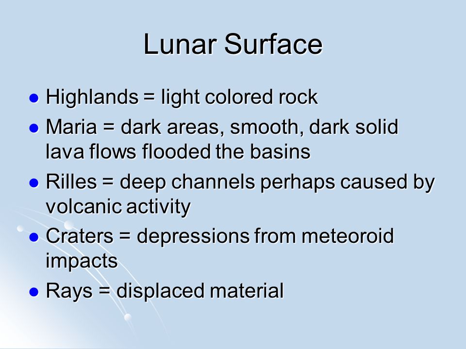 Lunar Surface Highlands = light colored rock Highlands = light colored rock Maria = dark areas, smooth, dark solid lava flows flooded the basins Maria = dark areas, smooth, dark solid lava flows flooded the basins Rilles = deep channels perhaps caused by volcanic activity Rilles = deep channels perhaps caused by volcanic activity Craters = depressions from meteoroid impacts Craters = depressions from meteoroid impacts Rays = displaced material Rays = displaced material