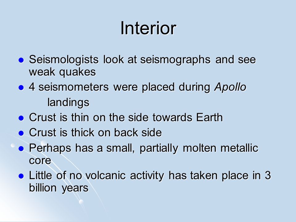 Interior Seismologists look at seismographs and see weak quakes Seismologists look at seismographs and see weak quakes 4 seismometers were placed during Apollo 4 seismometers were placed during Apollolandings Crust is thin on the side towards Earth Crust is thin on the side towards Earth Crust is thick on back side Crust is thick on back side Perhaps has a small, partially molten metallic core Perhaps has a small, partially molten metallic core Little of no volcanic activity has taken place in 3 billion years Little of no volcanic activity has taken place in 3 billion years