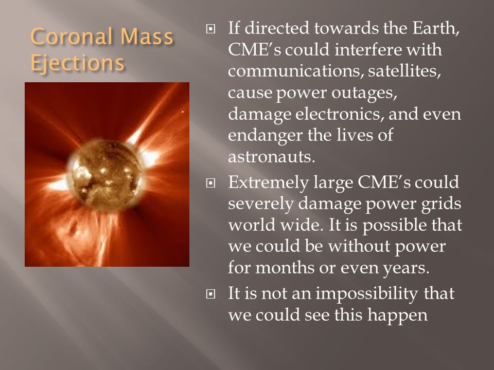 Coronal Mass Ejections  If directed towards the Earth, CME’s could interfere with communications, satellites, cause power outages, damage electronics, and even endanger the lives of astronauts.