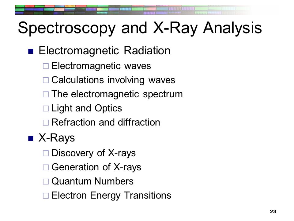 23 Spectroscopy and X-Ray Analysis Electromagnetic Radiation  Electromagnetic waves  Calculations involving waves  The electromagnetic spectrum  Light and Optics  Refraction and diffraction X-Rays  Discovery of X-rays  Generation of X-rays  Quantum Numbers  Electron Energy Transitions