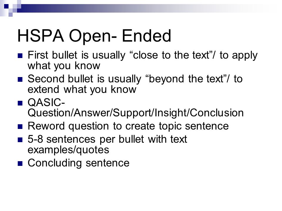 HSPA Open- Ended First bullet is usually close to the text / to apply what you know Second bullet is usually beyond the text / to extend what you know QASIC- Question/Answer/Support/Insight/Conclusion Reword question to create topic sentence 5-8 sentences per bullet with text examples/quotes Concluding sentence