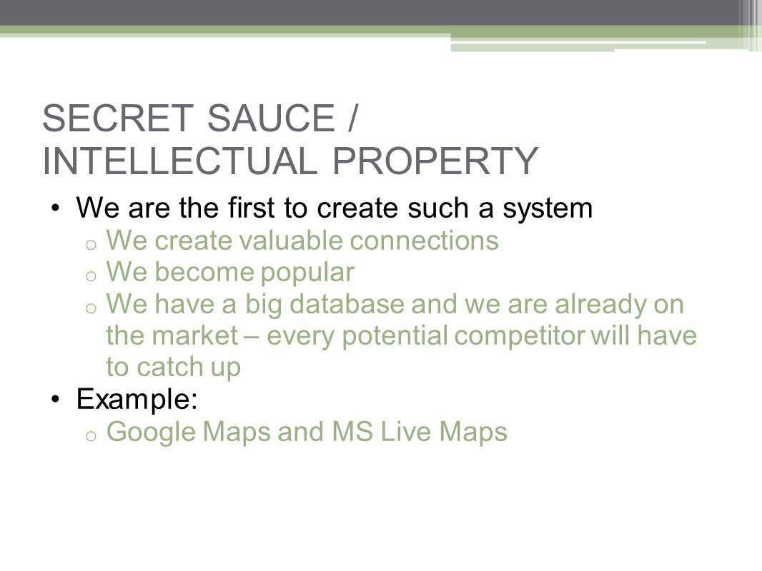 SECRET SAUCE / INTELLECTUAL PROPERTY We are the first to create such a system o We create valuable connections o We become popular o We have a big database and we are already on the market – every potential competitor will have to catch up Example: o Google Maps and MS Live Maps