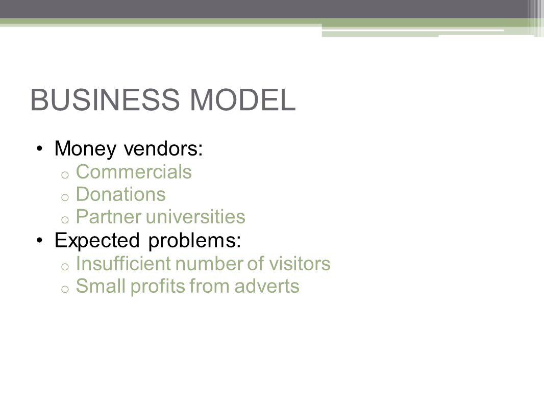 BUSINESS MODEL Money vendors: o Commercials o Donations o Partner universities Expected problems: o Insufficient number of visitors o Small profits from adverts
