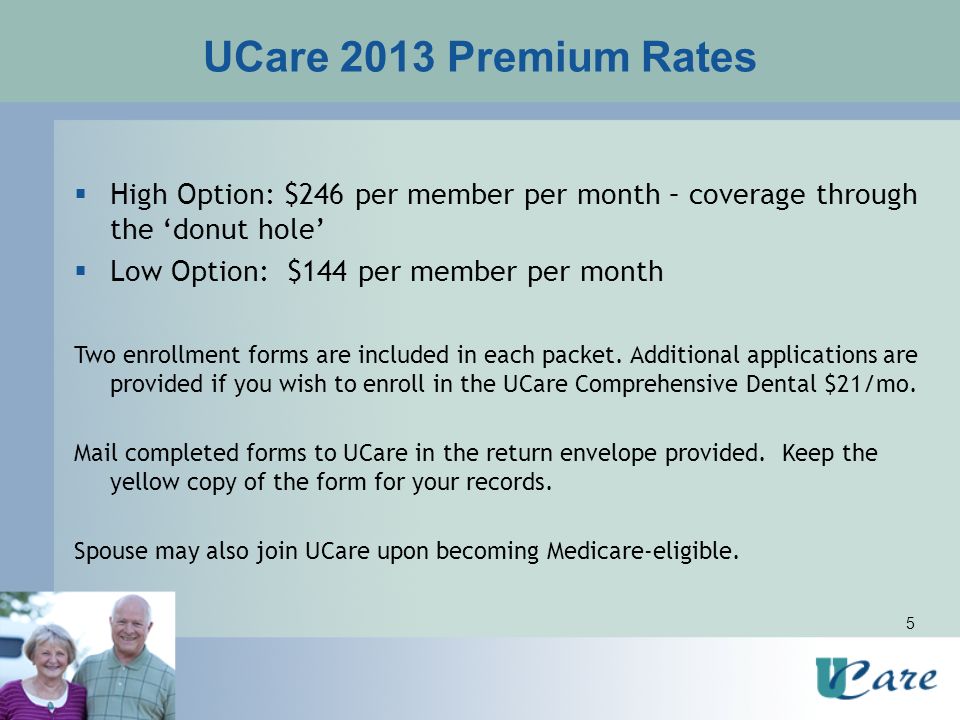 5 UCare 2013 Premium Rates  High Option: $246 per member per month – coverage through the ‘donut hole’  Low Option: $144 per member per month Two enrollment forms are included in each packet.