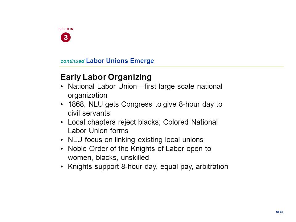 NEXT continued Labor Unions Emerge Early Labor Organizing National Labor Union—first large-scale national organization 1868, NLU gets Congress to give 8-hour day to civil servants Local chapters reject blacks; Colored National Labor Union forms NLU focus on linking existing local unions Noble Order of the Knights of Labor open to women, blacks, unskilled Knights support 8-hour day, equal pay, arbitration 3 SECTION