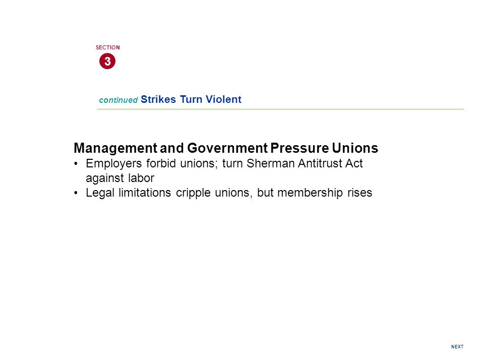 NEXT continued Strikes Turn Violent 3 SECTION Management and Government Pressure Unions Employers forbid unions; turn Sherman Antitrust Act against labor Legal limitations cripple unions, but membership rises
