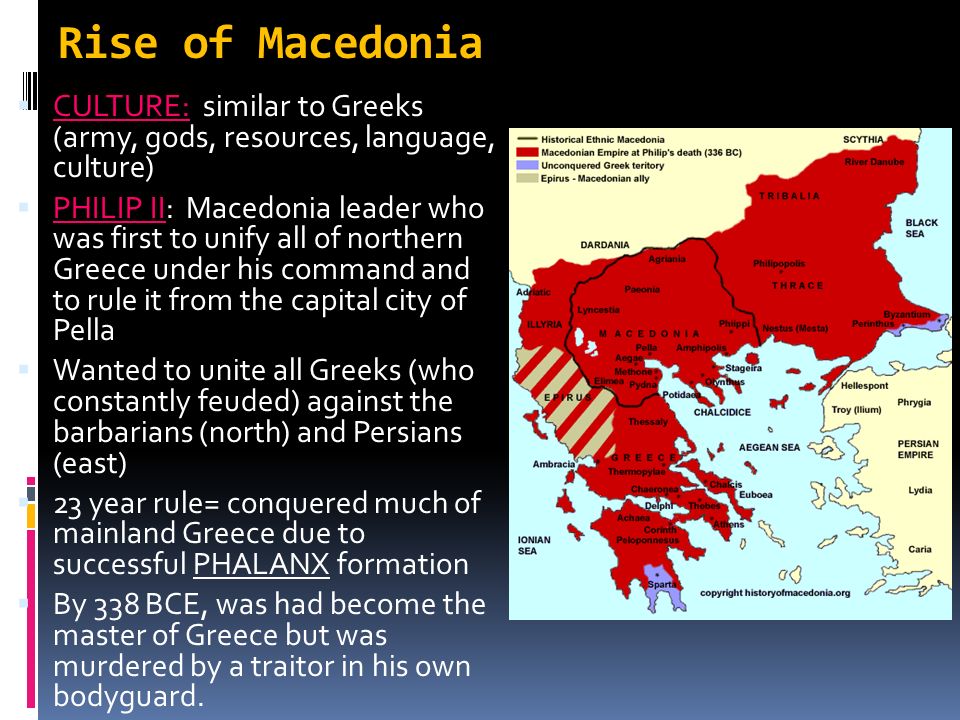 Rise of Macedonia  CULTURE: similar to Greeks (army, gods, resources, language, culture)  PHILIP II: Macedonia leader who was first to unify all of northern Greece under his command and to rule it from the capital city of Pella  Wanted to unite all Greeks (who constantly feuded) against the barbarians (north) and Persians (east)  23 year rule= conquered much of mainland Greece due to successful PHALANX formation  By 338 BCE, was had become the master of Greece but was murdered by a traitor in his own bodyguard.