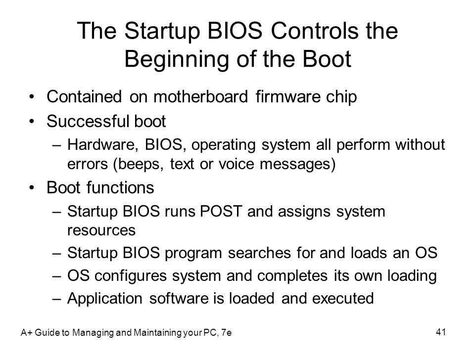 A+ Guide to Managing and Maintaining your PC, 7e 41 The Startup BIOS Controls the Beginning of the Boot Contained on motherboard firmware chip Successful boot –Hardware, BIOS, operating system all perform without errors (beeps, text or voice messages) Boot functions –Startup BIOS runs POST and assigns system resources –Startup BIOS program searches for and loads an OS –OS configures system and completes its own loading –Application software is loaded and executed