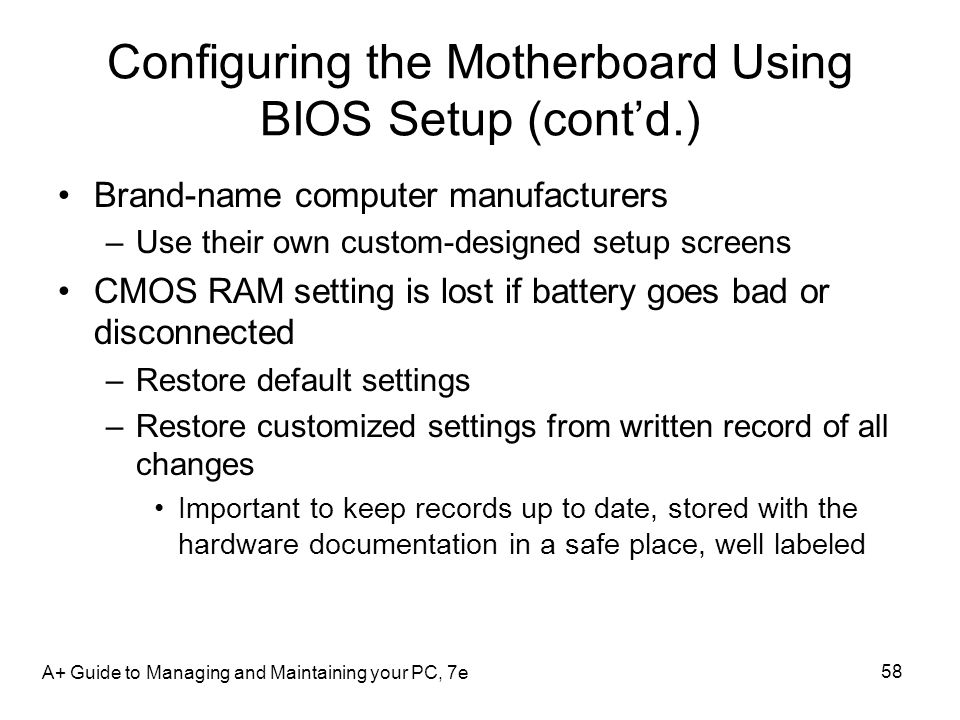 A+ Guide to Managing and Maintaining your PC, 7e 58 Configuring the Motherboard Using BIOS Setup (cont’d.) Brand-name computer manufacturers –Use their own custom-designed setup screens CMOS RAM setting is lost if battery goes bad or disconnected –Restore default settings –Restore customized settings from written record of all changes Important to keep records up to date, stored with the hardware documentation in a safe place, well labeled