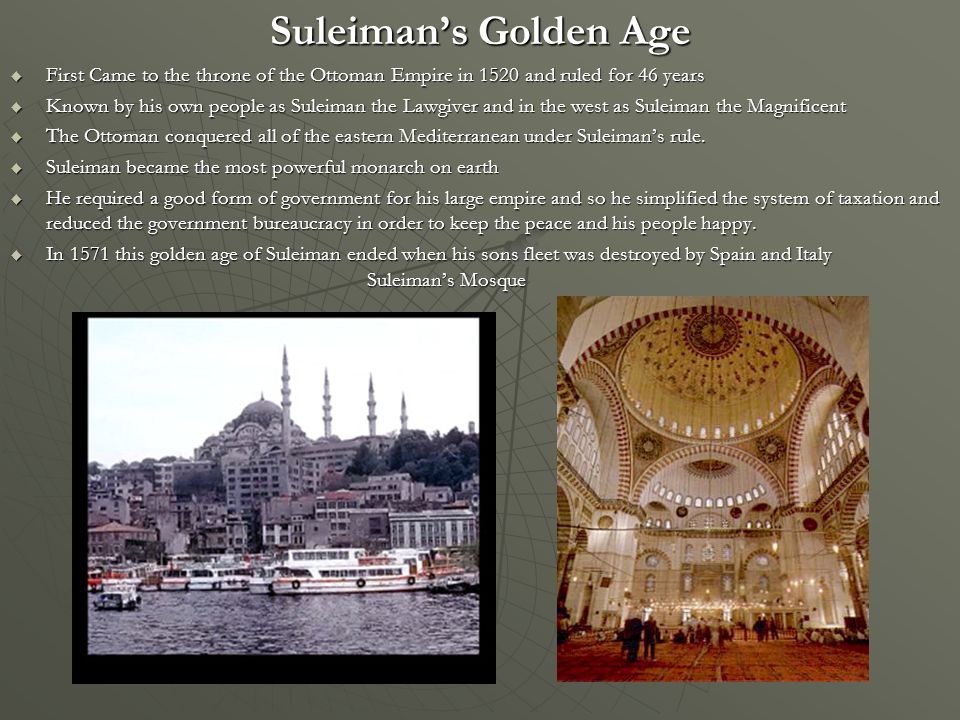 Suleiman’s Golden Age  First Came to the throne of the Ottoman Empire in 1520 and ruled for 46 years  Known by his own people as Suleiman the Lawgiver and in the west as Suleiman the Magnificent  The Ottoman conquered all of the eastern Mediterranean under Suleiman’s rule.