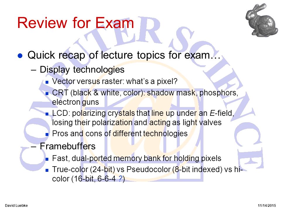 David Luebke11/14/2015 Review for Exam l Quick recap of lecture topics for exam… –Display technologies n Vector versus raster: what’s a pixel.