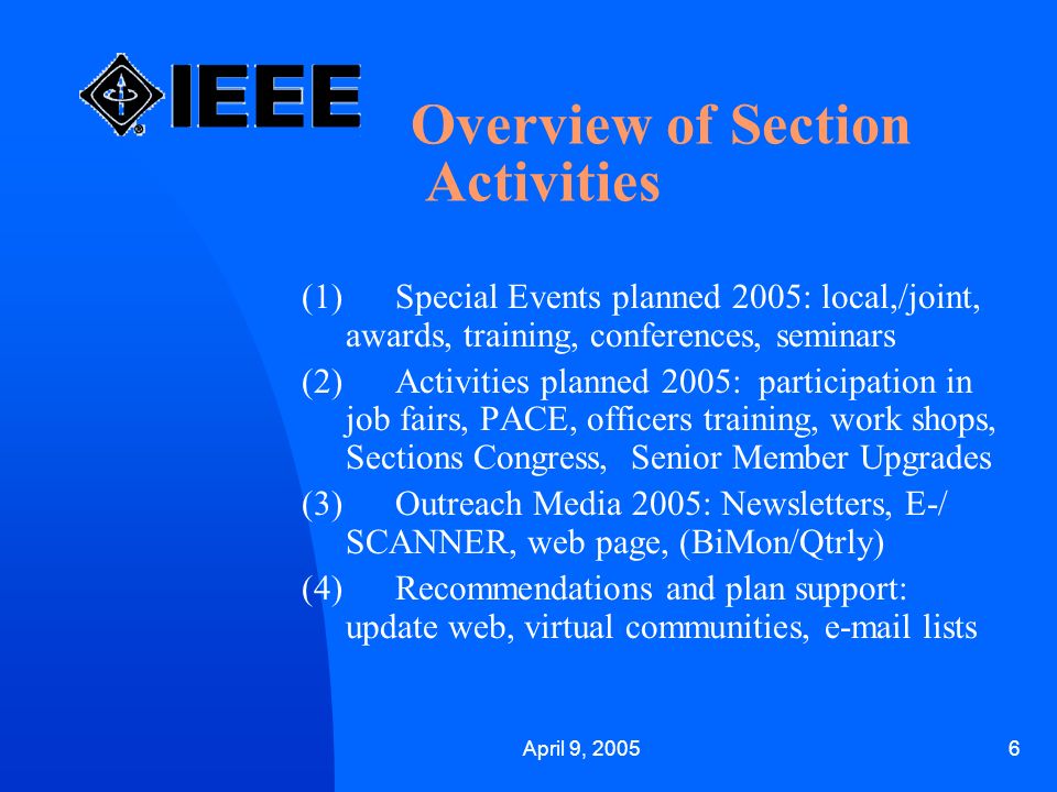 April 9, Overview of Section Activities (1) Special Events planned 2005: local,/joint, awards, training, conferences, seminars (2) Activities planned 2005: participation in job fairs, PACE, officers training, work shops, Sections Congress, Senior Member Upgrades (3) Outreach Media 2005: Newsletters, E-/ SCANNER, web page, (BiMon/Qtrly) (4) Recommendations and plan support: update web, virtual communities,  lists