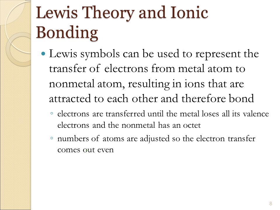 Lewis Theory and Ionic Bonding Lewis symbols can be used to represent the transfer of electrons from metal atom to nonmetal atom, resulting in ions that are attracted to each other and therefore bond ◦ electrons are transferred until the metal loses all its valence electrons and the nonmetal has an octet ◦ numbers of atoms are adjusted so the electron transfer comes out even 8 +