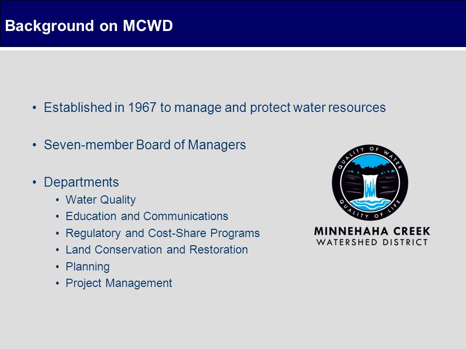 Established in 1967 to manage and protect water resources Seven-member Board of Managers Departments Water Quality Education and Communications Regulatory and Cost-Share Programs Land Conservation and Restoration Planning Project Management Background on MCWD