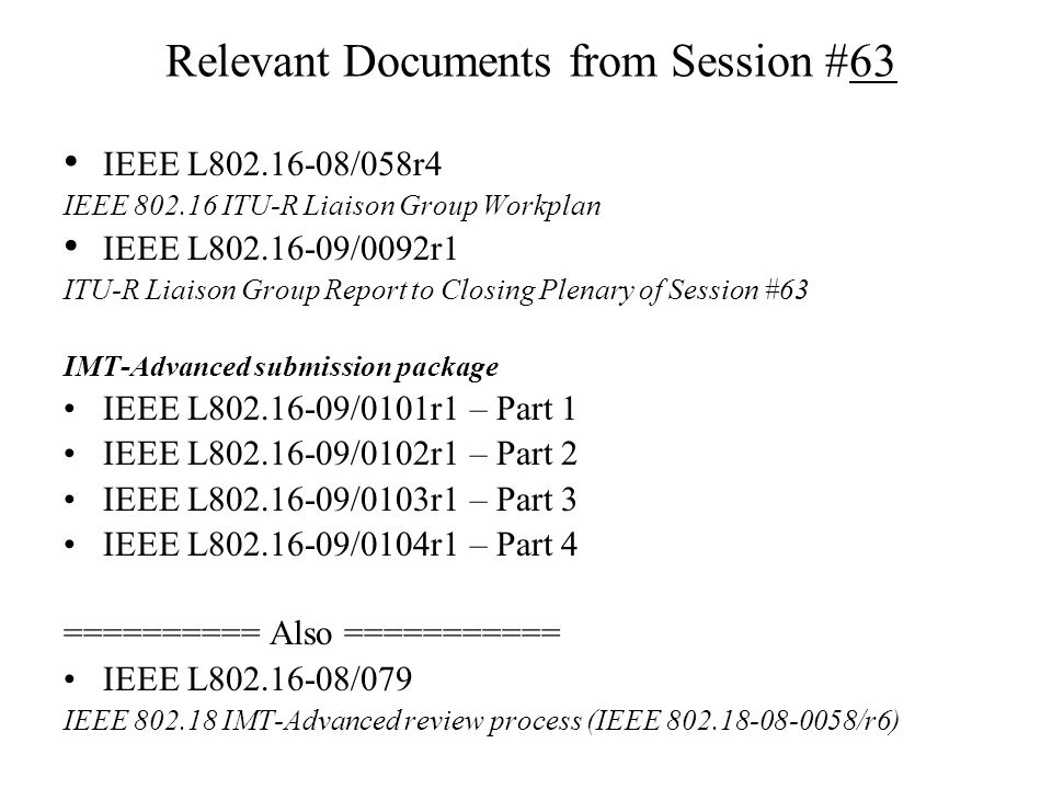 Relevant Documents from Session #63 IEEE L /058r4 IEEE ITU-R Liaison Group Workplan IEEE L /0092r1 ITU-R Liaison Group Report to Closing Plenary of Session #63 IMT-Advanced submission package IEEE L /0101r1 – Part 1 IEEE L /0102r1 – Part 2 IEEE L /0103r1 – Part 3 IEEE L /0104r1 – Part 4 ========== Also =========== IEEE L /079 IEEE IMT-Advanced review process (IEEE /r6)